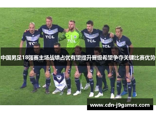 中国男足18强赛主场战绩占优有望提升晋级希望争夺关键比赛优势