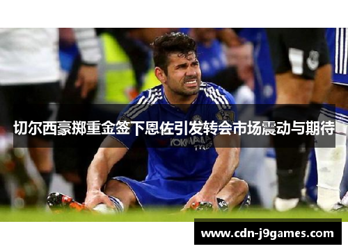 切尔西豪掷重金签下恩佐引发转会市场震动与期待