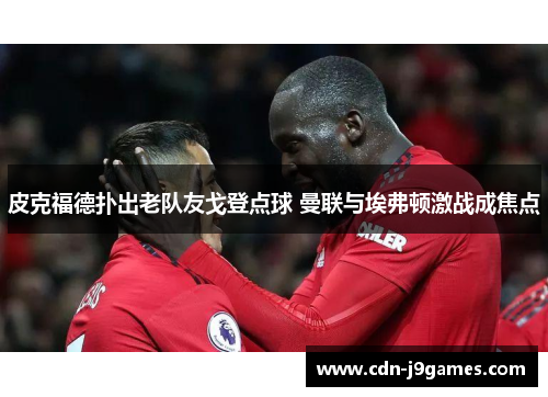 皮克福德扑出老队友戈登点球 曼联与埃弗顿激战成焦点